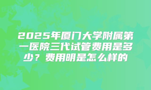 2025年厦门大学附属第一医院三代试管费用是多少?费用明是怎么样的