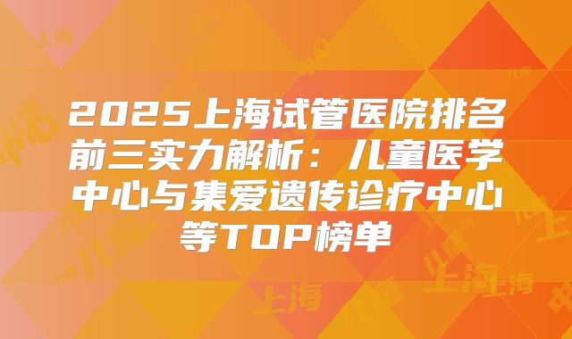 2025上海试管医院排名前三实力解析:儿童医学中心与集爱遗传诊疗中心等TOP榜单
