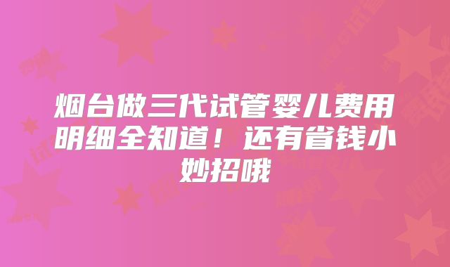 烟台做三代试管婴儿费用明细全知道！还有省钱小妙招哦