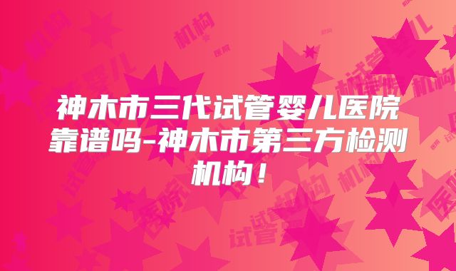 神木市三代试管婴儿医院靠谱吗-神木市第三方检测机构！