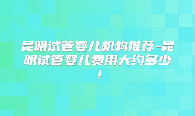 昆明试管婴儿机构推荐-昆明试管婴儿费用大约多少！