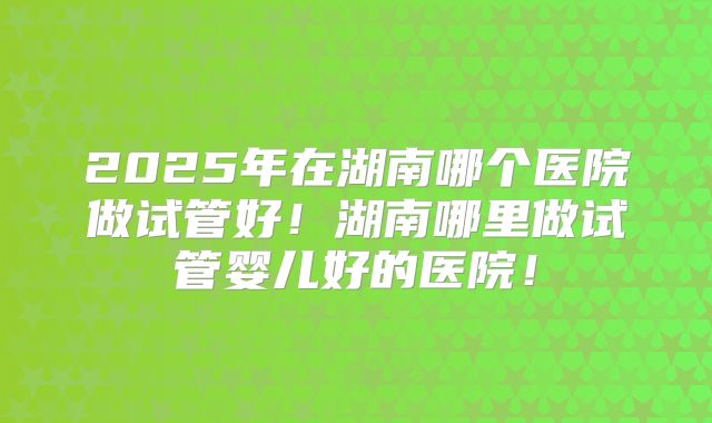 2025年在湖南哪个医院做试管好！湖南哪里做试管婴儿好的医院！