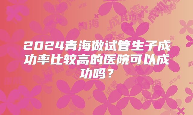 2024青海做试管生子成功率比较高的医院可以成功吗?