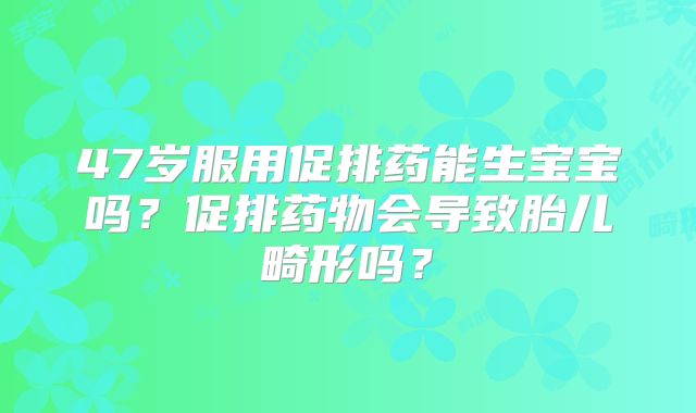 47岁服用促排药能生宝宝吗?促排药物会导致胎儿畸形吗?