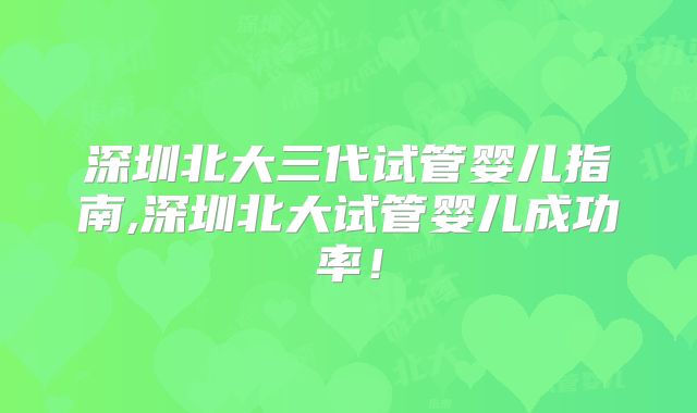 深圳北大三代试管婴儿指南,深圳北大试管婴儿成功率！