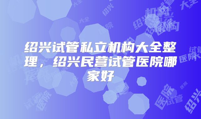 绍兴试管私立机构大全整理，绍兴民营试管医院哪家好