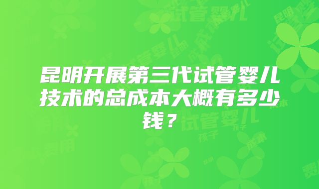 昆明开展第三代试管婴儿技术的总成本大概有多少钱？