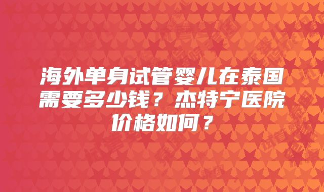 海外单身试管婴儿在泰国需要多少钱？杰特宁医院价格如何？