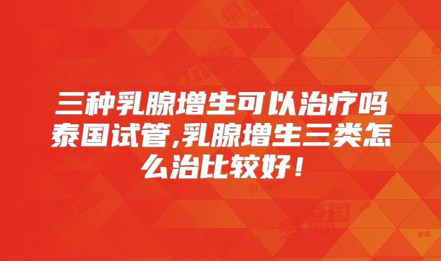 三种乳腺增生可以治疗吗泰国试管,乳腺增生三类怎么治比较好！
