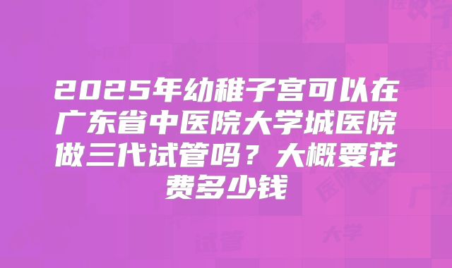 2025年幼稚子宫可以在广东省中医院大学城医院做三代试管吗？大概要花费多少钱