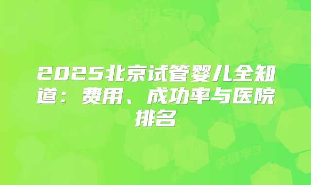 2025北京试管婴儿全知道：费用、成功率与医院排名