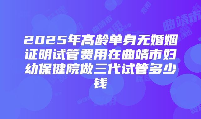 2025年高龄单身无婚姻证明试管费用在曲靖市妇幼保健院做三代试管多少钱