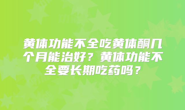 黄体功能不全吃黄体酮几个月能治好?黄体功能不全要长期吃药吗?