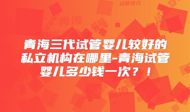 青海三代试管婴儿较好的私立机构在哪里-青海试管婴儿多少钱一次?!