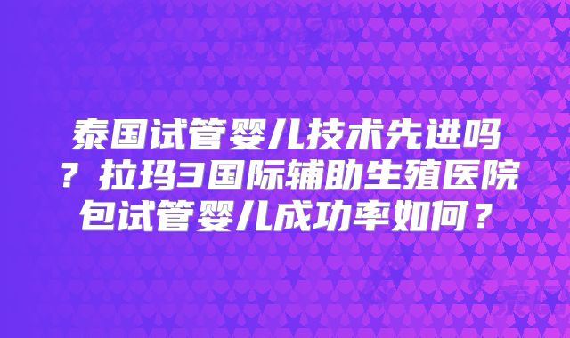 泰国试管婴儿技术先进吗？拉玛3国际辅助生殖医院包试管婴儿成功率如何？