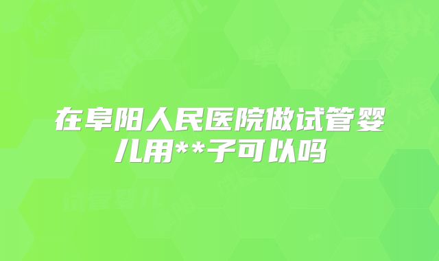 在阜阳人民医院做试管婴儿用**子可以吗