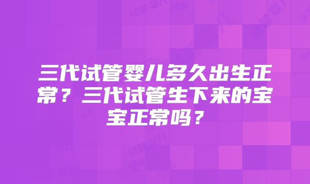 三代试管婴儿多久出生正常?三代试管生下来的宝宝正常吗?