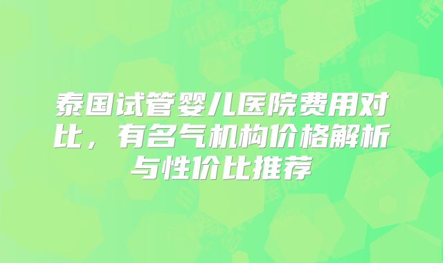 泰国试管婴儿医院费用对比，有名气机构价格解析与性价比推荐