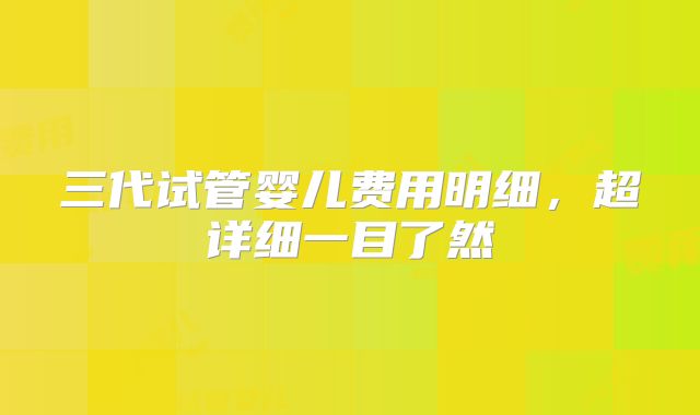 三代试管婴儿费用明细,超详细一目了然