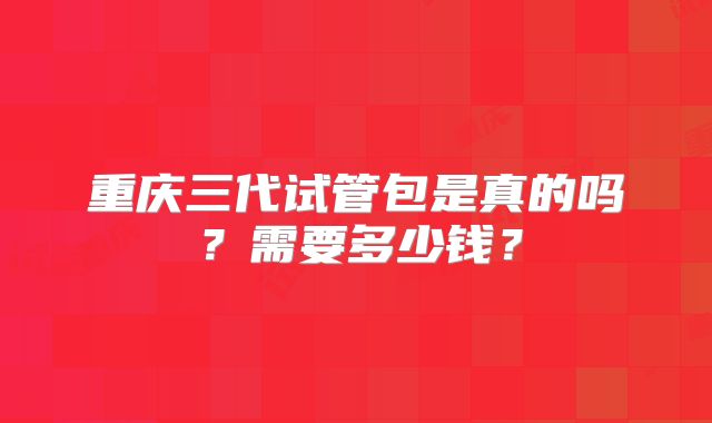 重庆三代试管包是真的吗？需要多少钱？