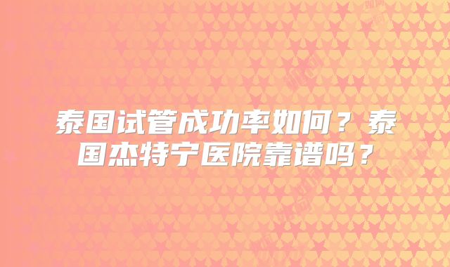 泰国试管成功率如何？泰国杰特宁医院靠谱吗？