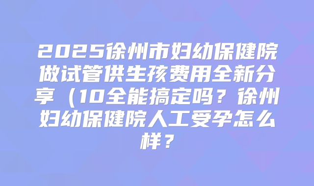 2025徐州市妇幼保健院做试管供生孩费用全新分享(10全能搞定吗?徐州妇幼保健院人工受孕怎么样?