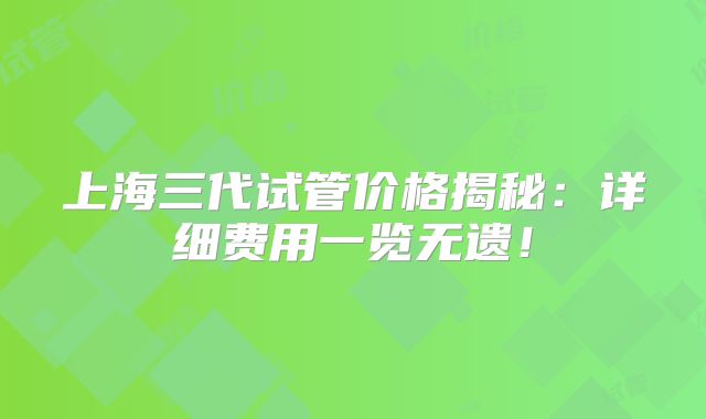 上海三代试管价格揭秘：详细费用一览无遗！