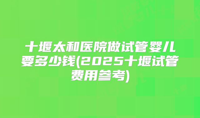 十堰太和医院做试管婴儿要多少钱(2025十堰试管费用参考)