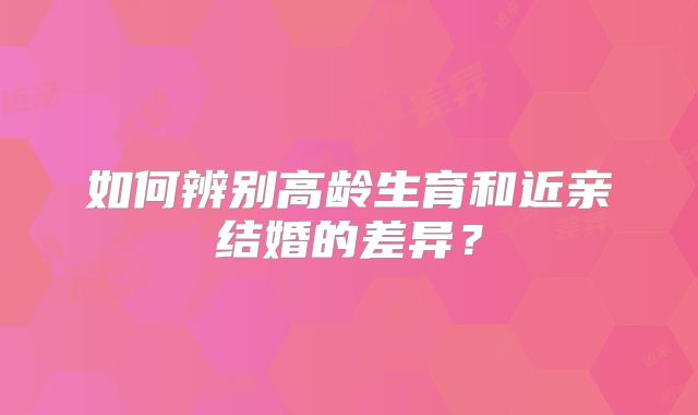 如何辨别高龄生育和近亲结婚的差异?