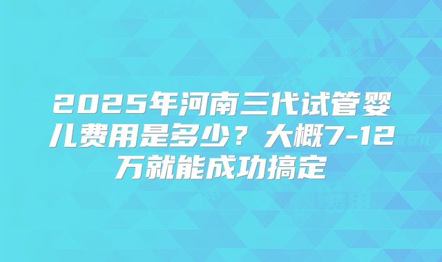 2025年河南三代试管婴儿费用是多少？大概7-12万就能成功搞定