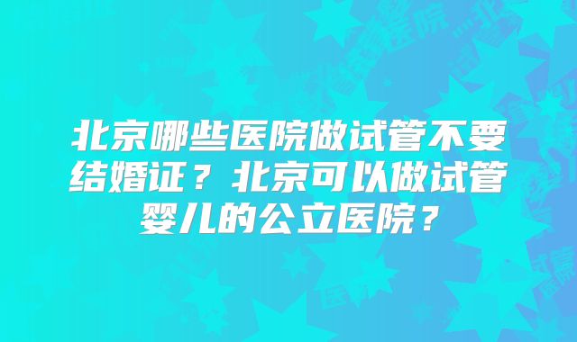 北京哪些医院做试管不要结婚证？北京可以做试管婴儿的公立医院？