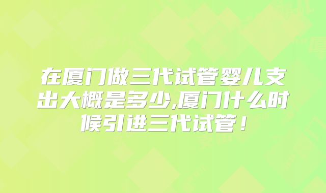 在厦门做三代试管婴儿支出大概是多少,厦门什么时候引进三代试管！
