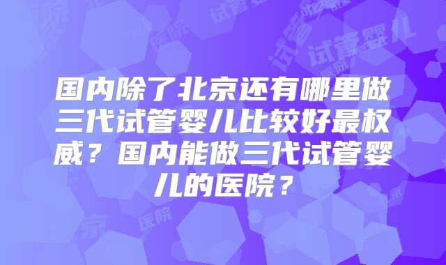 国内除了北京还有哪里做三代试管婴儿比较好最权威？国内能做三代试管婴儿的医院？