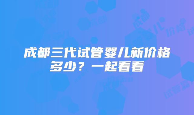 成都三代试管婴儿新价格多少？一起看看