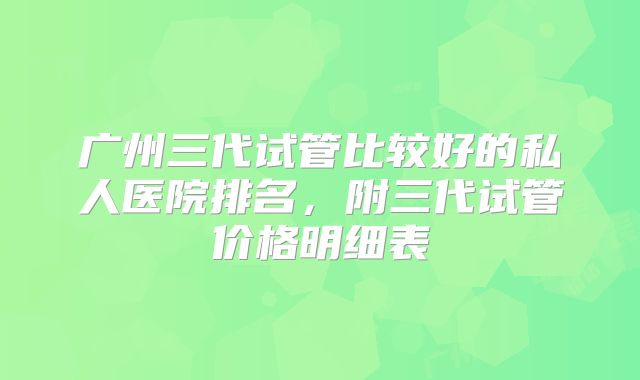 广州三代试管比较好的私人医院排名，附三代试管价格明细表