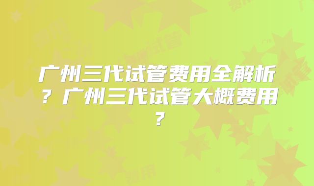 广州三代试管费用全解析？广州三代试管大概费用？