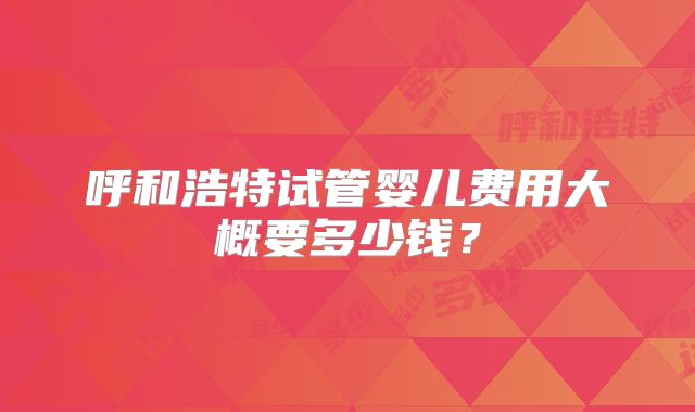 呼和浩特试管婴儿费用大概要多少钱？