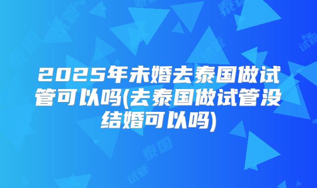 2025年未婚去泰国做试管可以吗(去泰国做试管没结婚可以吗)