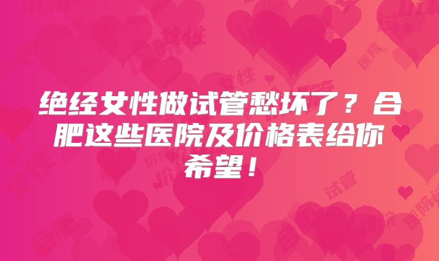 绝经女性做试管愁坏了?合肥这些医院及价格表给你希望!