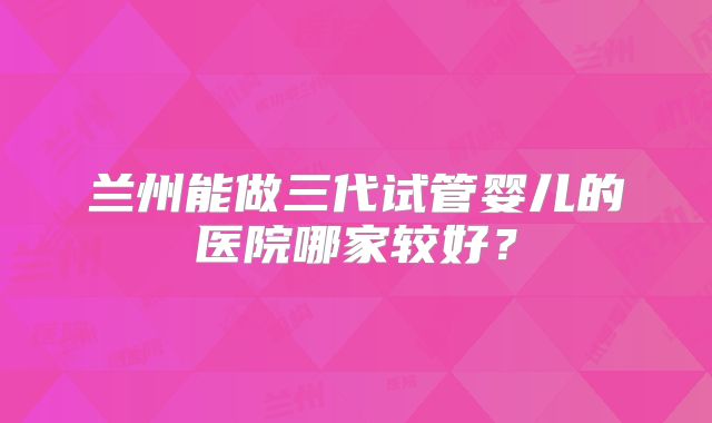 兰州能做三代试管婴儿的医院哪家较好?