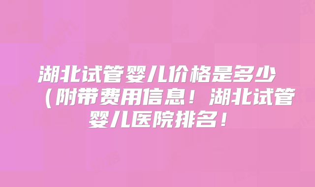 湖北试管婴儿价格是多少(附带费用信息!湖北试管婴儿医院排名!