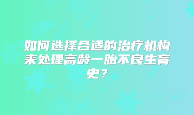 如何选择合适的治疗机构来处理高龄一胎不良生育史？