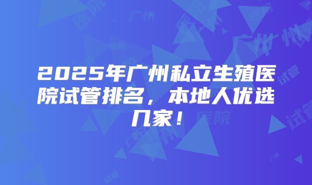 2025年广州私立生殖医院试管排名,本地人优选几家!
