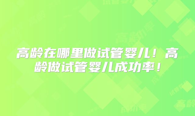 高龄在哪里做试管婴儿！高龄做试管婴儿成功率！