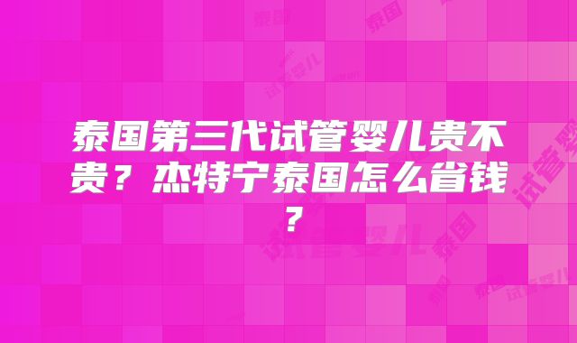 泰国第三代试管婴儿贵不贵?杰特宁泰国怎么省钱?
