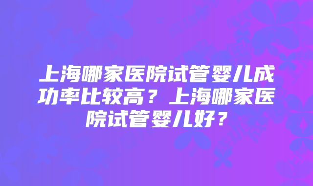上海哪家医院试管婴儿成功率比较高?上海哪家医院试管婴儿好?