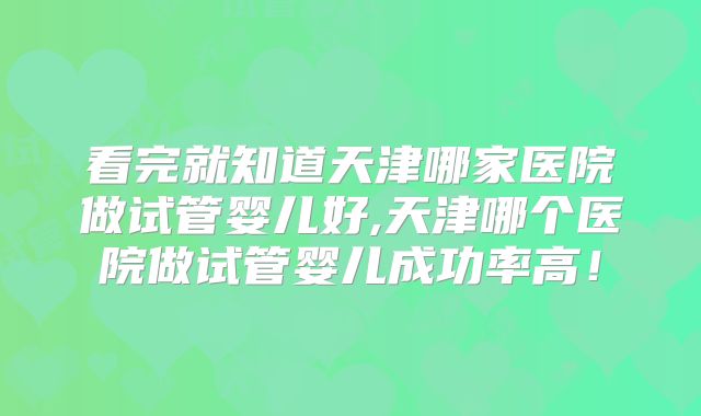 看完就知道天津哪家医院做试管婴儿好,天津哪个医院做试管婴儿成功率高!