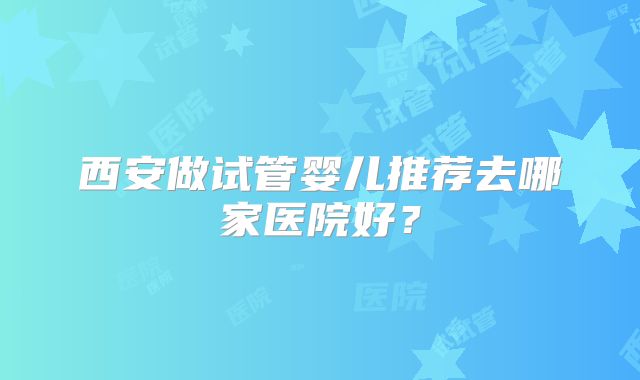 西安做试管婴儿推荐去哪家医院好？