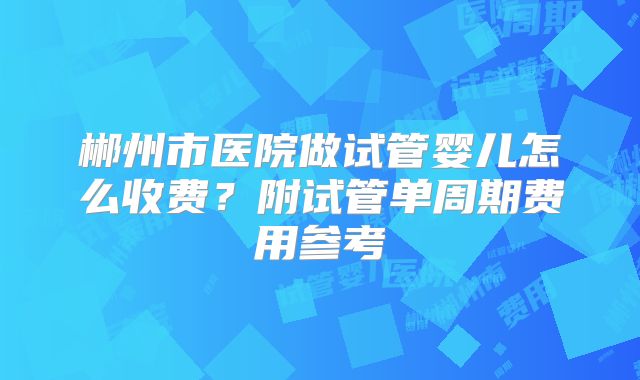 郴州市医院做试管婴儿怎么收费?附试管单周期费用参考