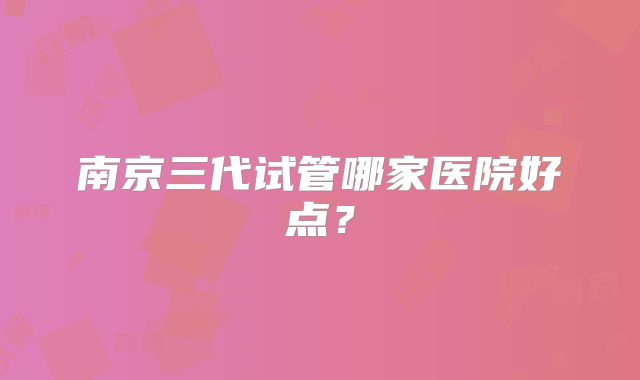南京三代试管哪家医院好点?
